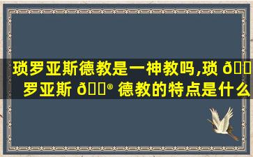 琐罗亚斯德教是一神教吗,琐 🌷 罗亚斯 💮 德教的特点是什么
